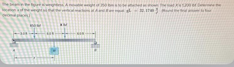 The beam in the figure is weightless. A movable weight of 350 lbm is to be attached as shown. The load Xis 1,200 lbf Determine the
location x of the weight so that the vertical reactions at A and B are equal. gL = 32.1740 (Round the final answer to four
decimal places.)
850 lbf
-3.0-
6.0 ft
W
X lbf
6.0 ft
O
B