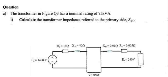 Question
a) The transformer in Figure Q3 has a nominal rating of 75kVA.
i) Calculate the transformer impedance referred to the primary side, Zo1.
E,= 14.4kV
R₁ 1802 X=4052
m
75 KVA
X=0.0192 R₂ 0.00552
E₁=240V