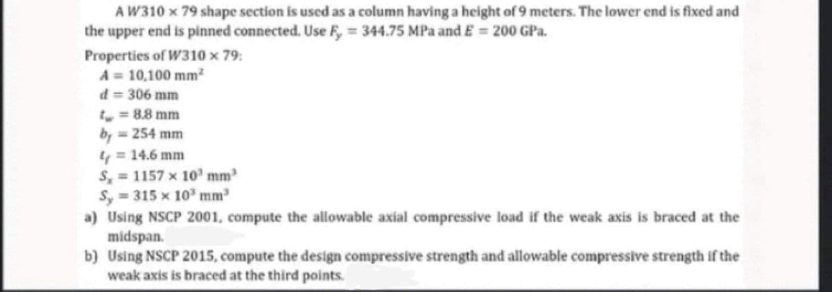 A W310 x 79 shape section is used as a column having a height of 9 meters. The lower end is fixed and
the upper end is pinned connected. Use F, = 344.75 MPa and E = 200 GPa.
Properties of W310 x 79:
A = 10,100 mm?
d = 306 mm
, = 8.8 mm
by 254 mm
4 = 14.6 mm
S, = 1157 x 10' mm
Sy = 315 x 10 mm
a) Using NSCP 2001, compute the allowable axial compressive load if the weak axis is braced at the
midspan.
b) Using NSCP 2015, compute the design compressive strength and allowable compressive strength if the
weak axis is braced at the third points.
