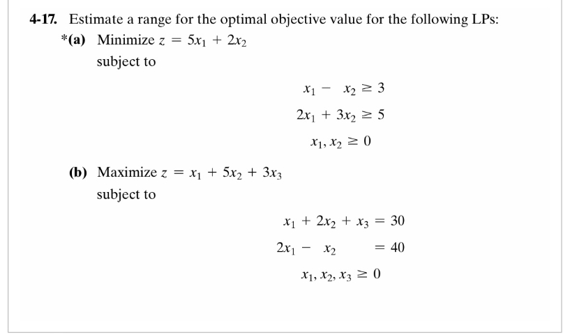 4-17. Estimate a range for the optimal objective value for the following LPs:
*(a) Minimize z = 5x₁ + 2x₂
subject to
(b) Maximize z = x₁ + 5x₂ + 3x3
subject to
X₁ X₂ 3
2x₁ + 3x₂ = 5
X1, X₂ = 0
x₁ + 2x₂ + x3 = 30
2x1 - x₂
= 40
X1, X2, X30