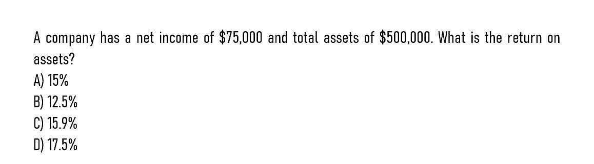 A company has a net income of $75,000 and total assets of $500,000. What is the return on
assets?
A) 15%
B) 12.5%
C) 15.9%
D) 17.5%