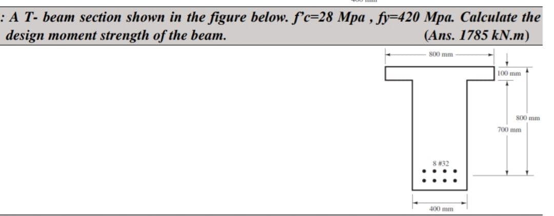 : A T- beam section shown in the figure below. f'c-28 Mpa, fy=420 Mpa. Calculate the
design moment strength of the beam.
(Ans. 1785 kN.m)
800 mm
8 #32
400 mm
100 mm
800 mm
700 mm