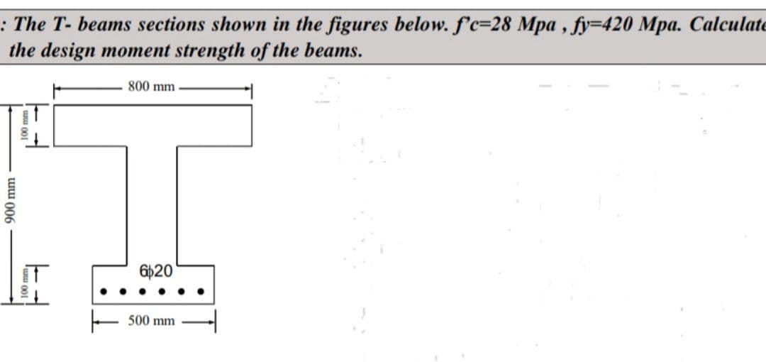 : The T- beams sections shown in the figures below. f'c-28 Mpa, fy=420 Mpa. Calculate
the design moment strength of the beams.
900 mm
100 mm
800 mm
6020
500 mm