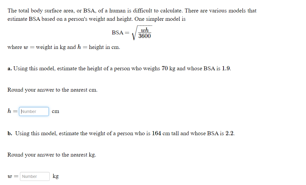 The total body surface area, or BSA, of a human is difficult to calculate. There are various models that
estimate BSA based on a person's weight and height. One simpler model is
wh
3600
BSA =
where w = weight in kg and h = height in cm.
a. Using this model, estimate the height of a person who weighs 70 kg and whose BSA is 1.9.
Round your answer to the nearest cm.
h = Number
cm
b. Using this model, estimate the weight of a person who is 164 cm tall and whose BSA is 2.2.
Round your answer to the nearest kg.
w = Number
kg
