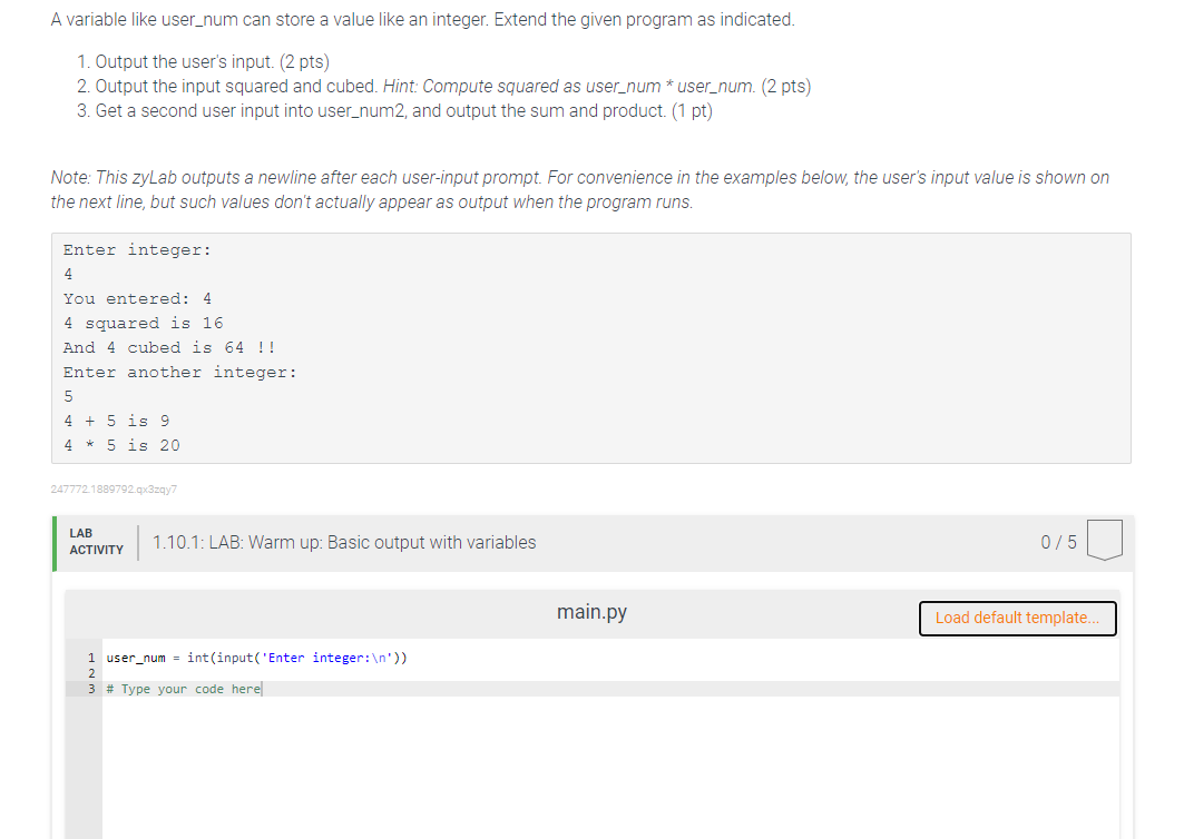 A variable like user_num can store a value like an integer. Extend the given program as indicated.
1. Output the user's input. (2 pts)
2. Output the input squared and cubed. Hint: Compute squared as user_num * user_num. (2 pts)
3. Get a second user input into user_num2, and output the sum and product. (1 pt)
Note: This zyLab outputs a newline after each user-input prompt. For convenience in the examples below, the user's input value is shown on
the next line, but such values don't actually appear as output when the program runs.
Enter integer:
4
You entered: 4
4 squared is 16
And 4 cubed is 64 !!
Enter another integer:
5
4 + 5 is 9
4 * 5 is 20
247772.1889792.qx3zqy7
LAB
1.10.1: LAB: Warm up: Basic output with variables
0/5
ACTIVITY
main.py
Load default template.
1 user_num = int(input('Enter integer:\n'))
2
3 # Type your code here
