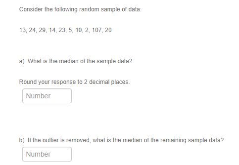 Consider the following random sample of data:
13, 24, 29, 14, 23, 5, 10, 2, 107, 20
a) What is the median of the sample data?
Round your response to 2 decimal places.
Number
b) If the outlier is removed, what is the median of the remaining sample data?
Number
