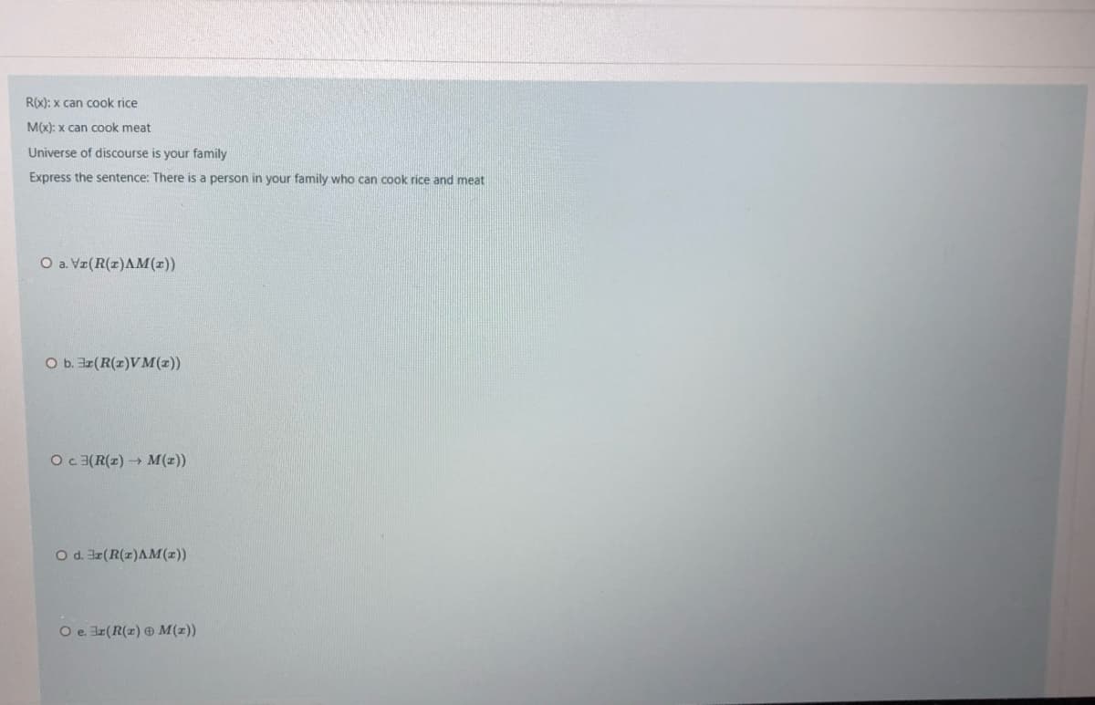 R(x): x can cook rice
M(x): x can cook meat
Universe of discourse is your family
Express the sentence: There is a person in your family who can cook rice and meat
O a. Vz(R(z)AM(z))
O b. ar(R(z)VM(x))
Oc3(R(z) M(z))
O d. r(R(x)AM(1))
O e. Iz(R(x) M(x))

