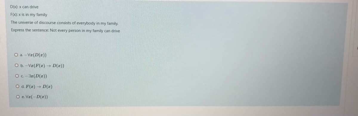D(x): x can drive
F(X): x is in my family
The universe of discourse consists of everybody in my family.
Express the sentence: Not every person in my family can drive
O a-V(D(x))
O b.-Vz(F(z) D(z))
Oc-3(D(r))
O d. F(z) D(z)
O e Vz(-D(z))
