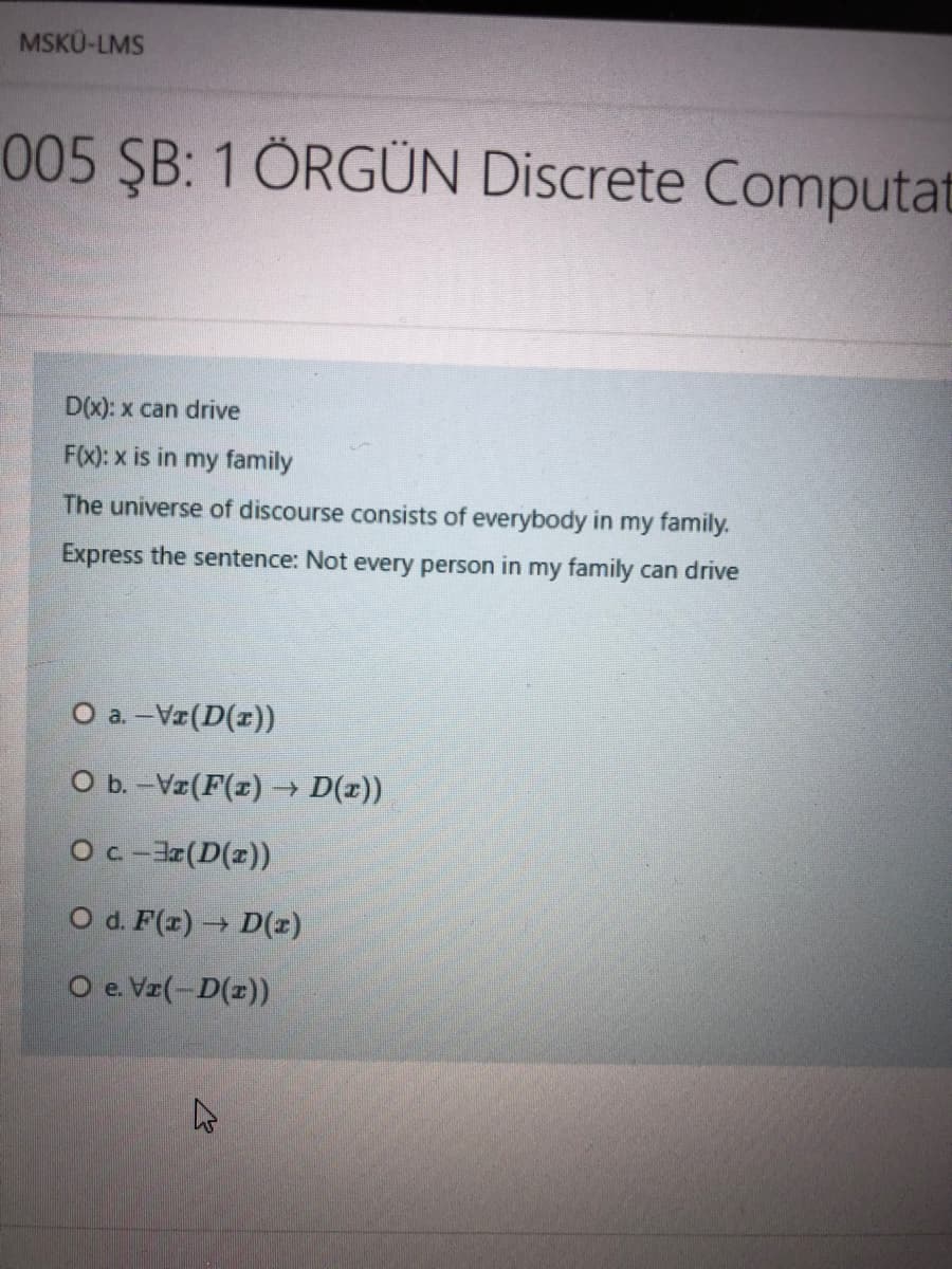 MSKÜ-LMS
005 ŞB: 1 ÖRGÜN Discrete Computat
D(x): x can drive
F(x): x is in my family
The universe of discourse consists of everybody in my family.
Express the sentence: Not every person in my family can drive
O a. -Vz(D(r))
O b. -Vz(F(x) → D(x))
O c -J(D(z))
O d. F(z) D()
O e. Vz(-D(z))
