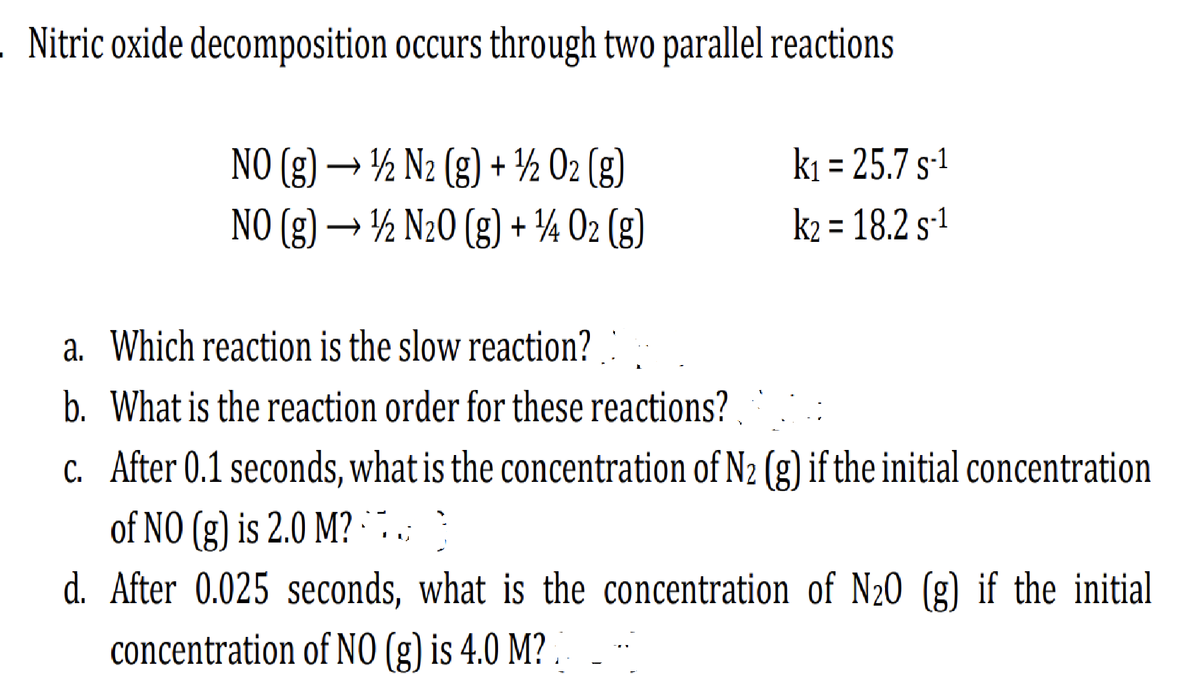 . Nitric oxide decomposition occurs through two parallel reactions
NO (g) → 1/2 N2 (g) + ¹/2O2(g)
NO (g) → ¹1/2 N₂0 (g) + ¹14 02 (g)
k₁ = 25.7 S-¹
k₂ = 18.2 S-¹
a. Which reaction is the slow reaction?
b. What is the reaction order for these reactions?
c. After 0.1 seconds, what is the concentration of N₂ (g) if the initial concentration
of NO (g) is 2.0 M?. }
d. After 0.025 seconds, what is the concentration of N20 (g) if the initial
concentration of NO (g) is 4.0 M?