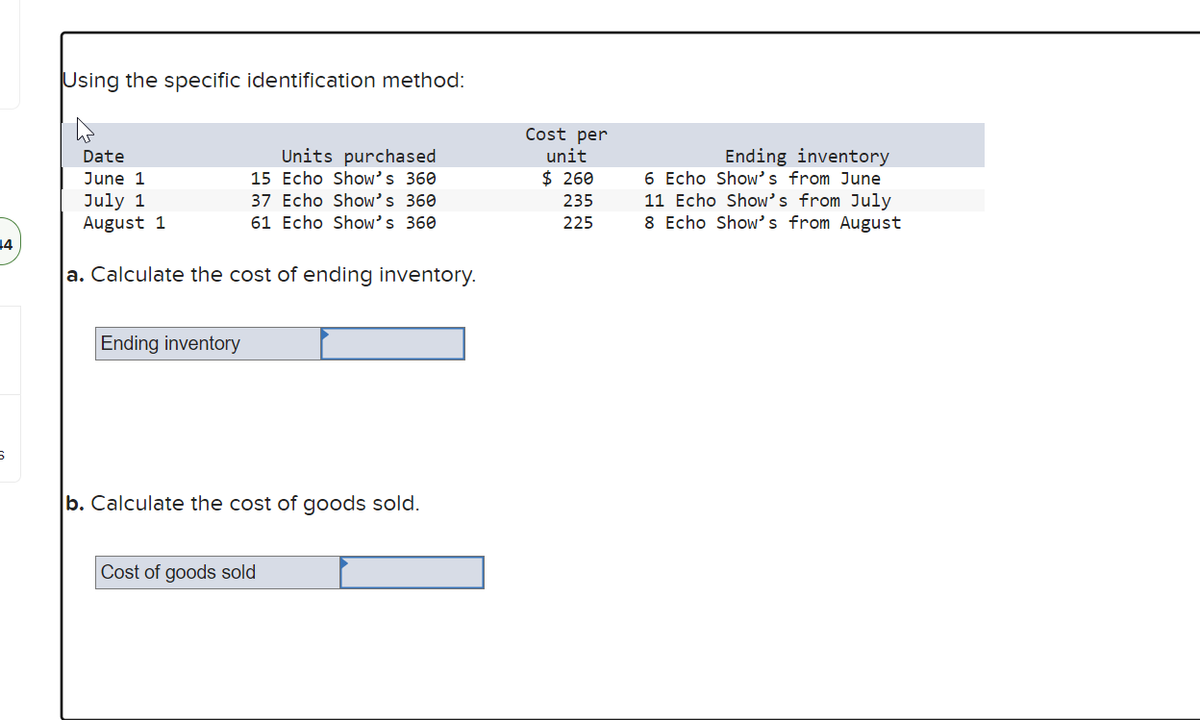 14
6
Using the specific identification method:
Date
June 1
July 1
August 1
a. Calculate the cost of ending inventory.
Units purchased
15 Echo Show's 360
37 Echo Show's 360
61 Echo Show's 360
Ending inventory
b. Calculate the cost of goods sold.
Cost of goods sold
Cost per
unit
$ 260
235
225
Ending inventory
6 Echo Show's from June
11 Echo Show's from July
8 Echo Show's from August