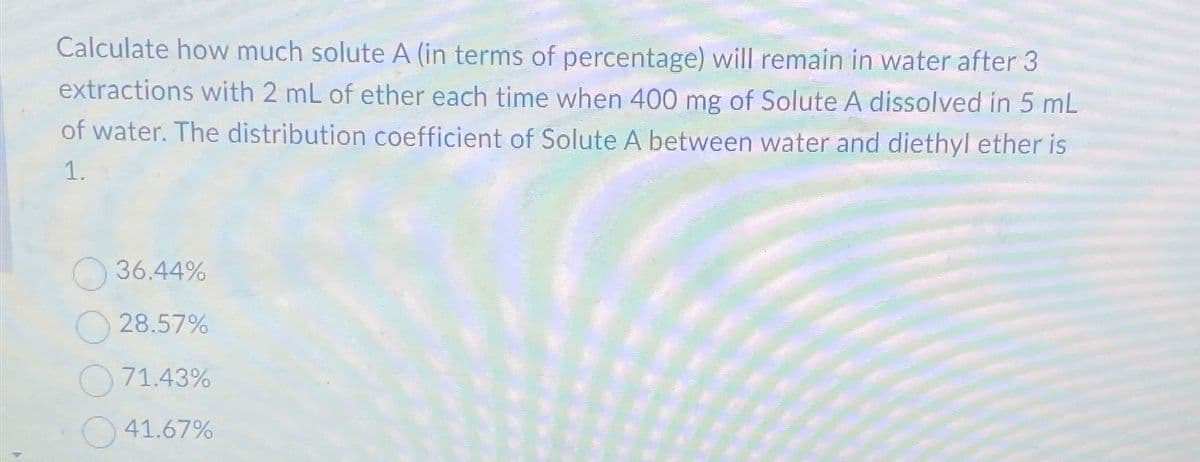 Calculate how much solute A (in terms of percentage) will remain in water after 3
extractions with 2 mL of ether each time when 400 mg of Solute A dissolved in 5 mL
of water. The distribution coefficient of Solute A between water and diethyl ether is
1.
36.44%
28.57%
71.43%
41.67%