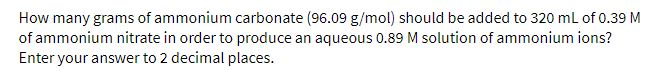 How many grams of ammonium carbonate (96.09 g/mol) should be added to 320 ml of 0.39 M
of ammonium nitrate in order to produce an aqueous 0.89 M solution of ammonium ions?
Enter your answer to 2 decimal places.
