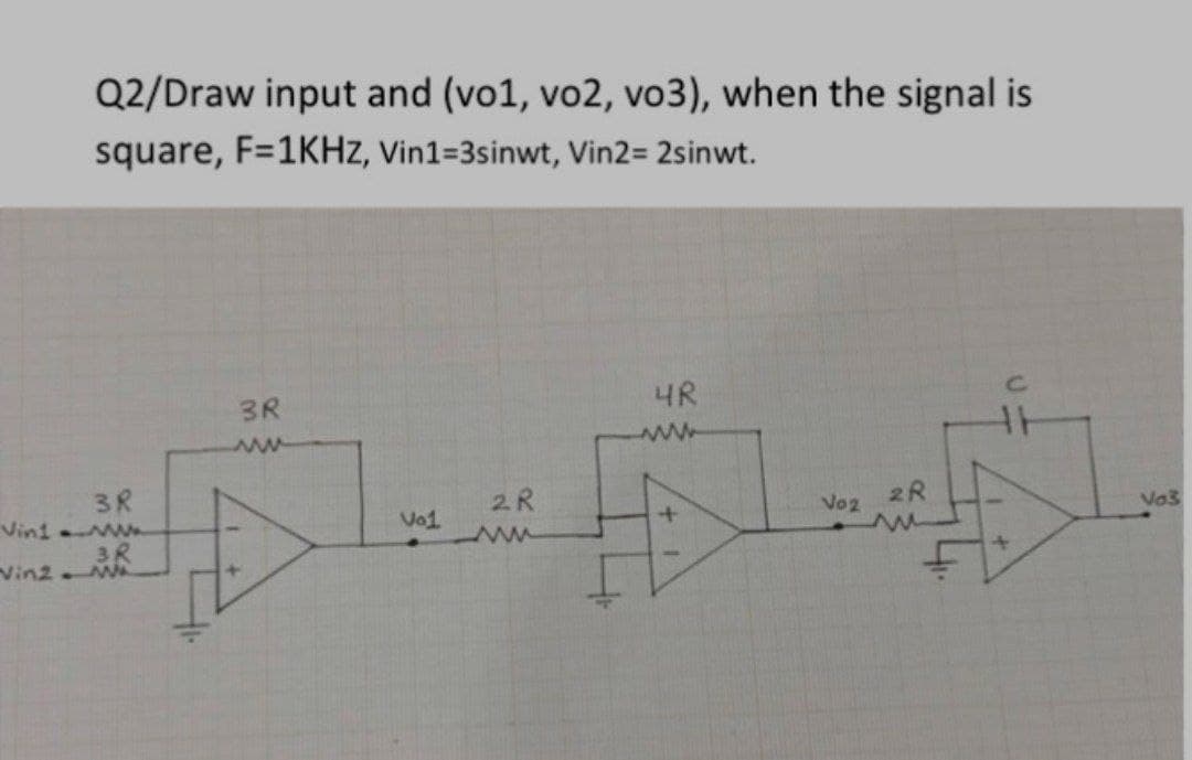 Q2/Draw input and (vo1, vo2, vo3), when the signal is
square, F=1KHZ, Vin1=3sinwt, Vin2= 2sinwt.
3R
4R
C.
3R
Vini w
3R
Vin2.
2R
2R
Vo1
Vo2
Va3
