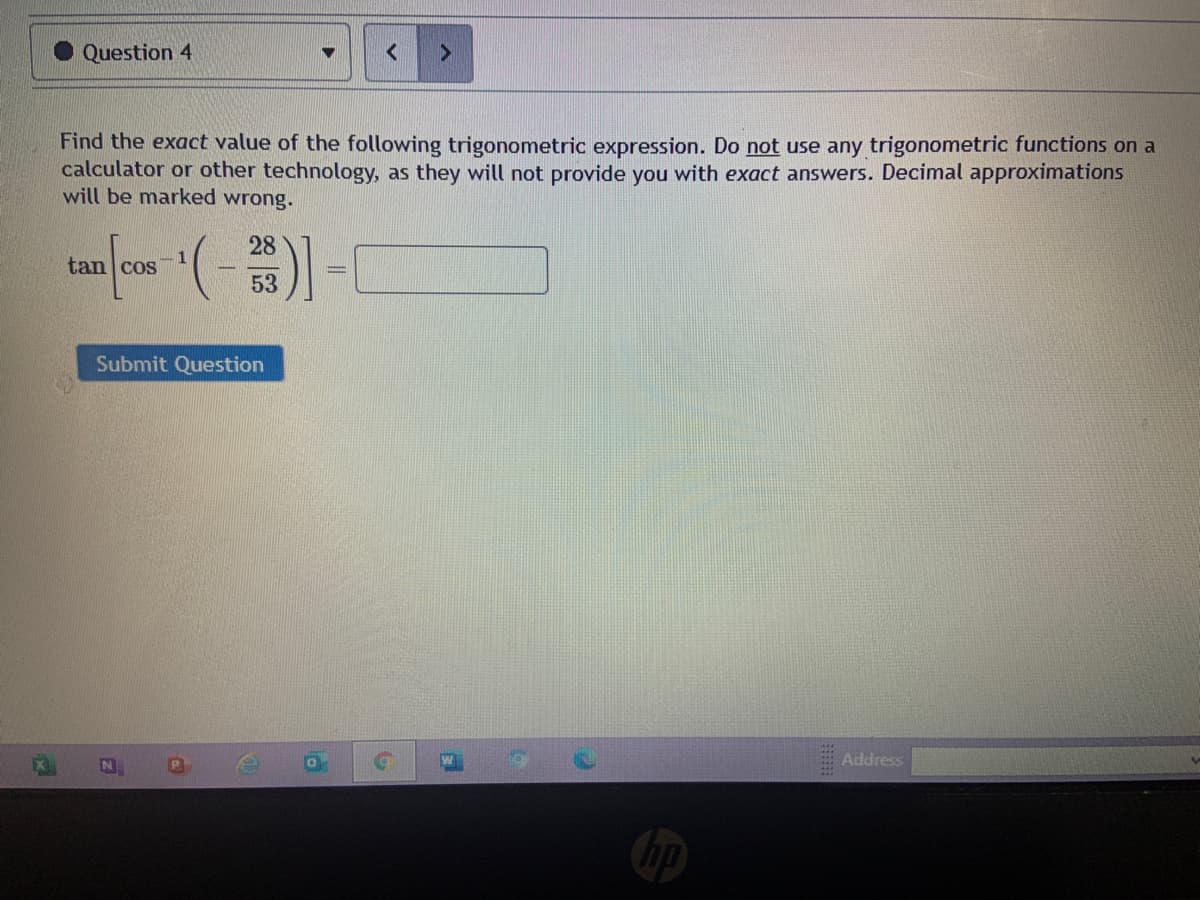 Question 4
Find the exact value of the following trigonometric expression. Do not use any trigonometric functions on a
calculator or other technology, as they will not provide you with exact answers. Decimal approximations
will be marked wrong.
28
tan cos
53
Submit Question
Address
