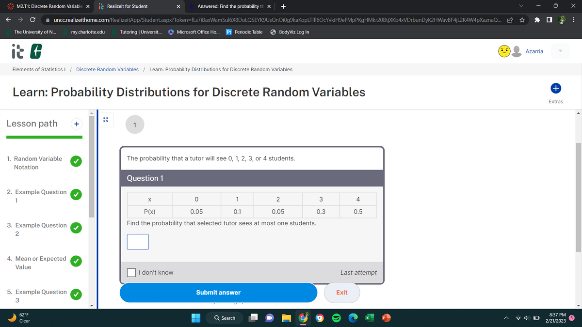 M2.T1: Discrete Random Variable X
✰ uncc.realizeithome.com/RealizeitApp/Student.aspx?Token=fLs7iBaxWamSul6X8DoLQSEYK9UsQnOi0g9kaKopLTlfl6OcYvkiH9eFMpPKgHMkr20BtjXKb4xVDrbunDyK2HWavBF4jL2K4W4pXaznaQ... ☆
The University of N...
it f
Elements of Statistics / Discrete Random Variables / Learn: Probability Distributions for Discrete Random Variables
Lesson path +
1. Random Variable
Notation
2. Example Question
1
3. Example Question
2
4. Mean or Expected
Value
my.charlotte.edu
5. Example Question
3
Realizeit for Student
Learn: Probability Distributions for Discrete Random Variables
62°F
Clear
Tutoring | Universit...
1
X
Question 1
Answered: Find the probability th x +
X
Microsoft Office Ho... Pt Periodic Table
The probability that a tutor will see 0, 1, 2, 3, or 4 students.
I don't know
0
1
2
P(x)
0.05
0.1
0.05
Find the probability that selected tutor sees at most one students.
BodyViz Log In
Submit answer
Q Search
3
0.3
4
0.5
Last attempt
Exit
Azarria
+
Extras
8:37 PM
2/21/2023
x