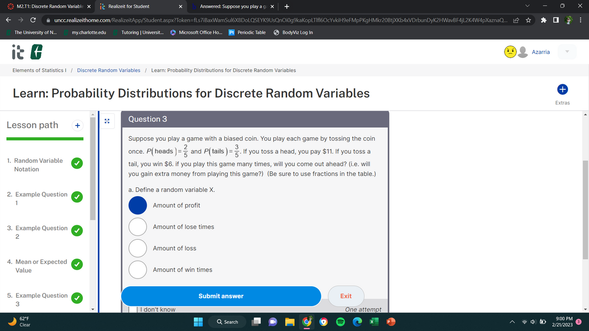 M2.T1: Discrete Random Variable X
✰ uncc.realizeithome.com/RealizeitApp/Student.aspx?Token=fLs7iBaxWamSul6X8DoLQSEYK9UsQnOi0g9kaKopLTlfl6OcYvkiH9eFMpPKgHMkr20BtjXKb4xVDrbunDyK2HWavBF4jL2K4W4pXaznaQ... ☆
The University of N...
it f
Elements of Statistics / Discrete Random Variables / Learn: Probability Distributions for Discrete Random Variables
Lesson path +
1. Random Variable
Notation
2. Example Question
1
3. Example Question
2
4. Mean or Expected
Value
my.charlotte.edu
5. Example Question
3
Realizeit for Student
Learn: Probability Distributions for Discrete Random Variables
62°F
Clear
Tutoring | Universit...
X
Question 3
Answered: Suppose you play a ga X +
Microsoft Office Ho... Pt Periodic Table
Suppose you play a game with a biased coin. You play each game by tossing the coin
3
once. P(heads) = and P(tails). If you toss a head, you pay $11. If you toss a
tail, you win $6. if you play this game many times, will you come out ahead? (i.e. will
you gain extra money from playing this game?) (Be sure to use fractions in the table.)
a. Define a random variable X.
Amount of profit
Amount of lose times
Amount of loss
I don't know
Amount of win times
BodyViz Log In
Submit answer
Q Search
Exit
One attempt
Azarria
+
Extras
9:00 PM
2/21/2023
x