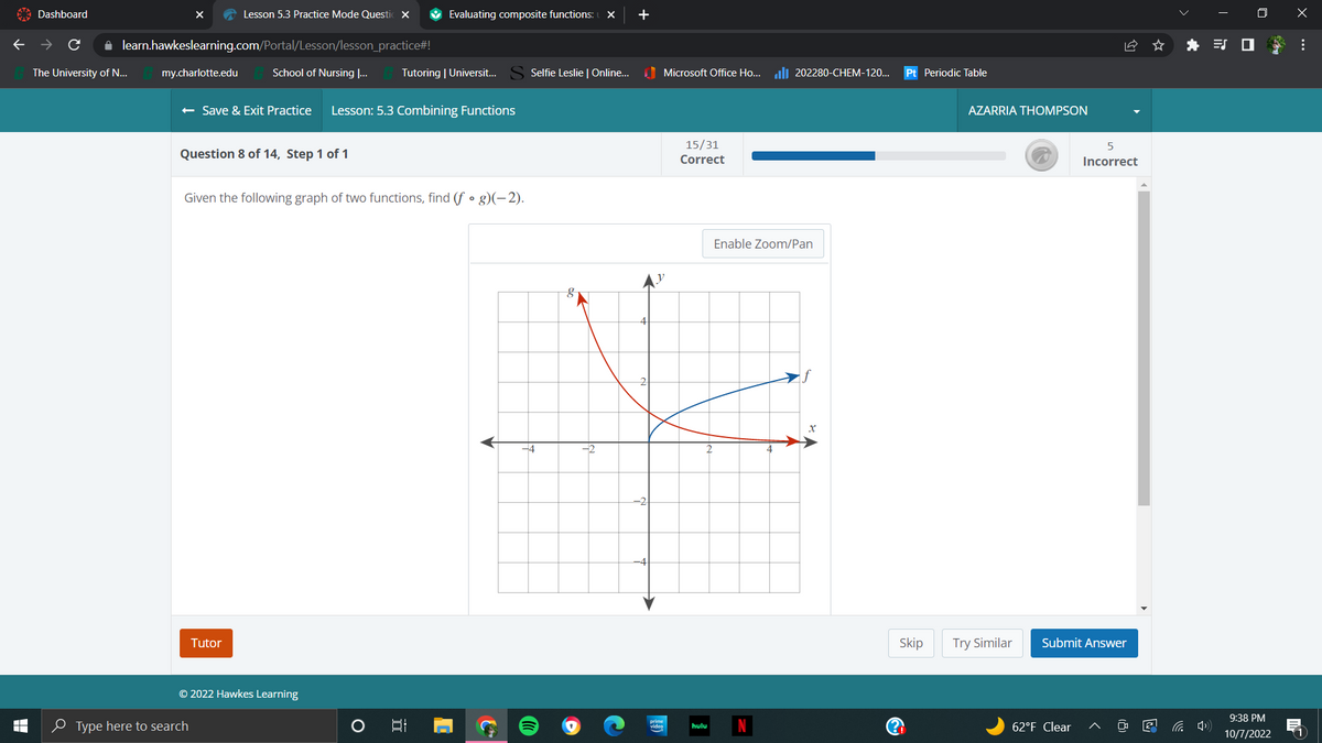 T
LI
Dashboard
The University of N...
X
✰ learn.hawkeslearning.com/Portal/Lesson/lesson_practice#!
School of Nursing ...
my.charlotte.edu
Lesson 5.3 Practice Mode Questi X
Question 8 of 14, Step 1 of 1
← Save & Exit Practice Lesson: 5.3 Combining Functions
Type here to search
Tutor
Given the following graph of two functions, find (f • g)(-2).
© 2022 Hawkes Learning
Evaluating composite functions: X +
Tutoring | Universit...
O
I
S
Selfie Leslie | Online...
-4
-2
2
Pre
Microsoft Office Ho...202280-CHEM-120...
15/31
Correct
hulu
Enable Zoom/Pan
Pt Periodic Table
Skip
?!
AZARRIA THOMPSON
Try Similar
5
Incorrect
Submit Answer
62°F Clear
0
9:38 PM
10/7/2022
x