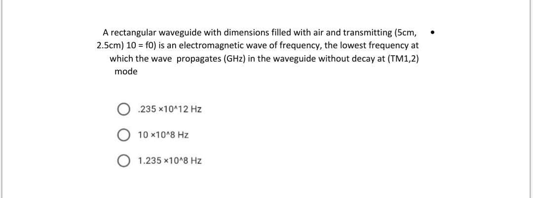 A rectangular waveguide with dimensions filled with air and transmitting (5cm,
2.5cm) 10 = f0) is an electromagnetic wave of frequency, the lowest frequency at
which the wave propagates (GHz) in the waveguide without decay at (TM1,2)
mode
.235 x10^12 Hz
10 x10^8 Hz
1.235 x10^8 Hz
