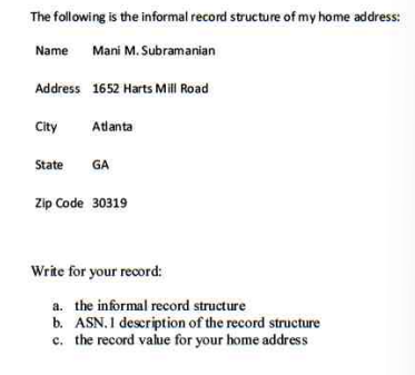 The following is the informal record structure of my home address:
Name Mani M. Subramanian
Address 1652 Harts Mill Road
City
State
Atlanta
GA
Zip Code 30319
Write for your record:
a. the informal record structure
b. ASN. I description of the record structure
c. the record value for your home address