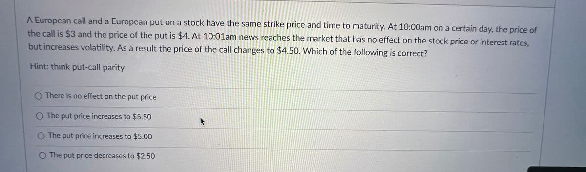 A European call and a European put on a stock have the same strike price and time to maturity. At 10:00am on a certain day, the price of
the call is $3 and the price of the put is $4. At 10:01am news reaches the market that has no effect on the stock price or interest rates,
but increases volatility. As a result the price of the call changes to $4.50. Which of the following is correct?
Hint: think put-call parity
O There is no effect on the put price
The put price increases to $5.50
O The put price increases to $5.00
O The put price decreases to $2.50