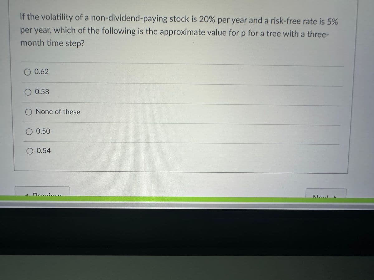 If the volatility of a
non-dividend-paying stock is 20% per year and a risk-free rate is 5%
per year, which of the following is the approximate value for p for a tree with a three-
month time step?
O 0.62
O 0.58
O None of these
O 0.50
O 0.54
DroviquC
Sarkmanns
Novt A