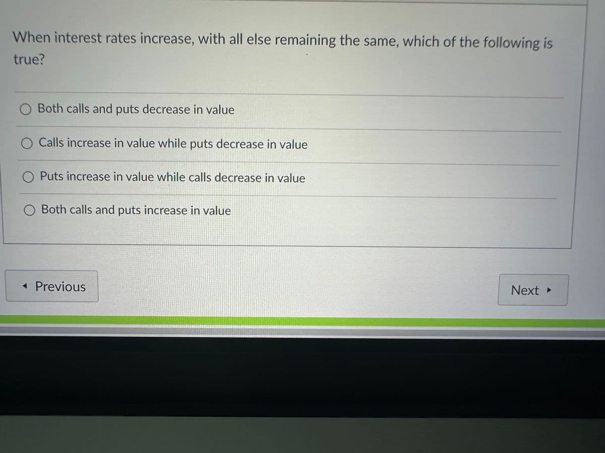 When interest rates increase, with all else remaining the same, which of the following is
true?
O Both calls and puts decrease in value
O Calls increase in value while puts decrease in value
O Puts increase in value while calls decrease in value
Both calls and puts increase in value
◄ Previous
Next ▸