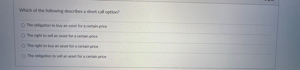 Which of the following describes a short call option?
O The obligation to buy an asset for a certain price
The right to sell an asset for a certain price
O The right to buy an asset for a certain price
The obligation to sell an asset for a certain price