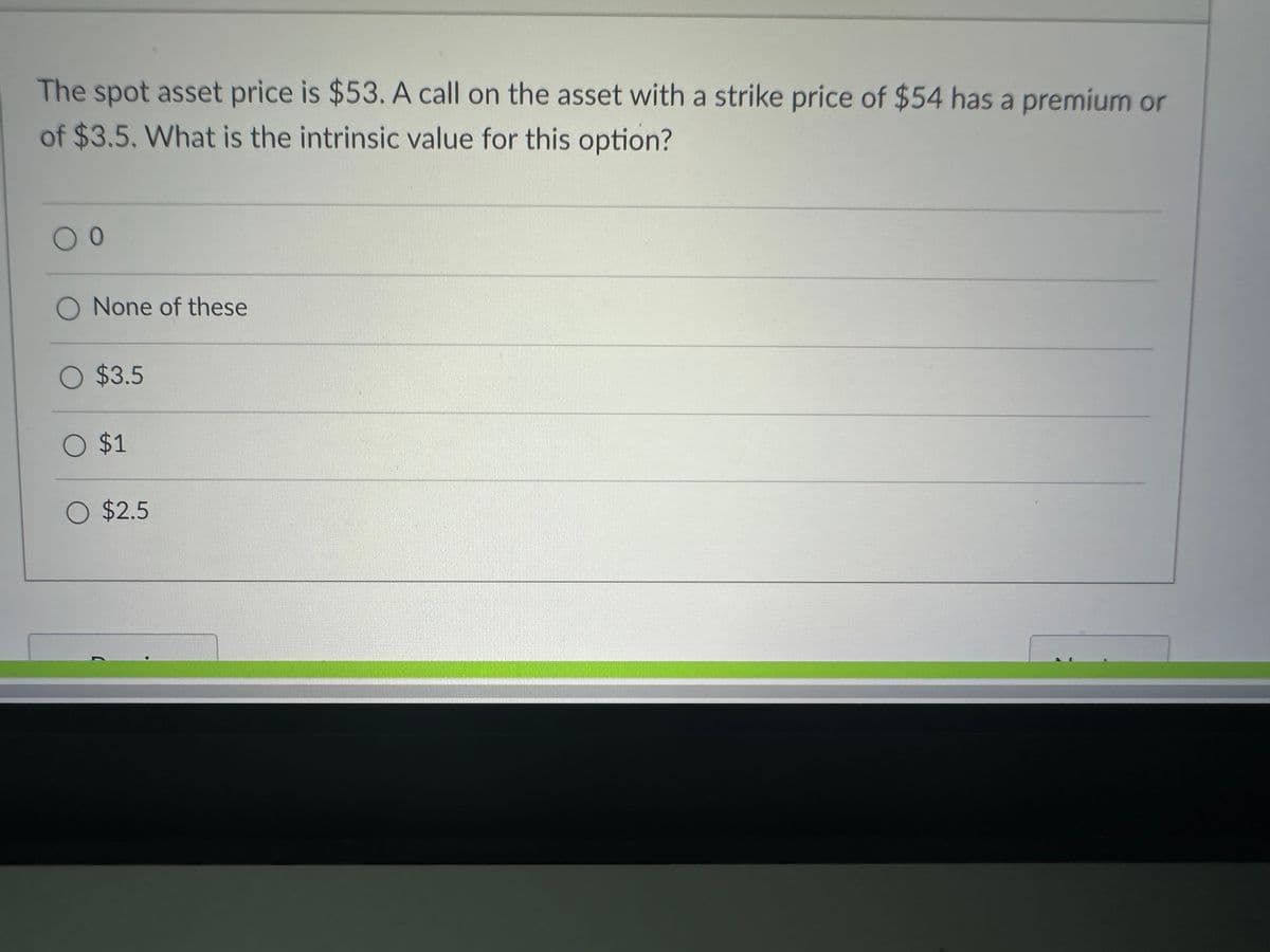 The spot asset price is $53. A call on the asset with a strike price of $54 has a premium or
of $3.5. What is the intrinsic value for this option?
0 0
O None of these
O $3.5
O $1
O $2.5
(