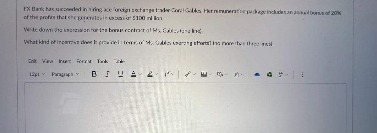 FX Bank has succeeded in hiring ace foreign exchange trader Coral Gables. Her remuneration package includes an annual bonus of 20%
of the profits that she generates in excess of $100 million.
Write down the expression for the bonus contract of Ms. Gables (one line).
What kind of incentive does it provide in terms of Ms. Gables exerting efforts? (no more than three lines)
Edit View Insert Format Tools Table
12pt V Paragraph V | BI U Α
AV
2 T² v
ca
•
. స | :