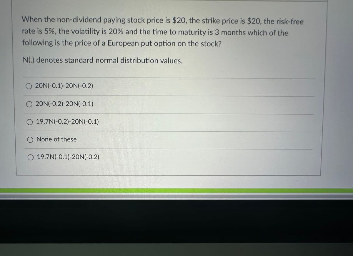 When the non-dividend paying stock price is $20, the strike price is $20, the risk-free
rate is 5%, the volatility is 20% and the time to maturity is 3 months which of the
following is the price of a European put option on the stock?
N(.) denotes standard normal distribution values.
O 20N(-0.1)-20N(-0.2)
20N(-0.2)-20N(-0.1)
O 19.7N(-0.2)-20N(-0.1)
O None of these
O 19.7N(-0.1)-20N (-0.2)