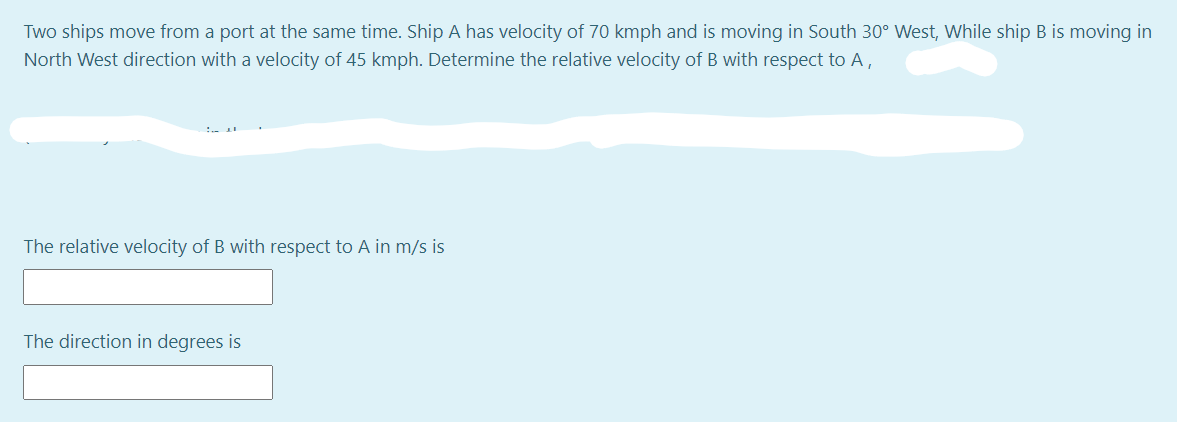 Two ships move from a port at the same time. Ship A has velocity of 70 kmph and is moving in South 30° West, While ship B is moving in
North West direction with a velocity of 45 kmph. Determine the relative velocity of B with respect to A,
The relative velocity of B with respect to A in m/s is
The direction in degrees is
