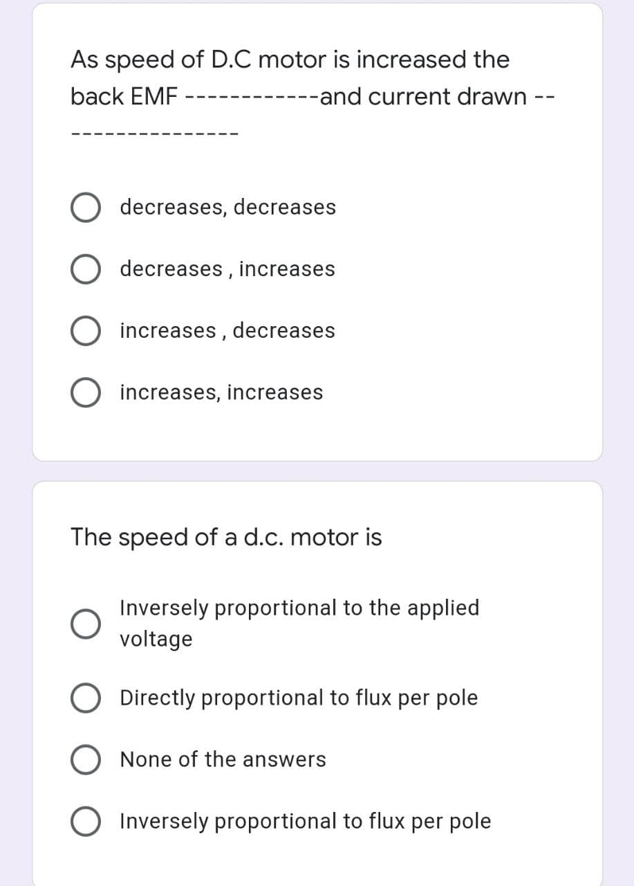 As speed of D.C motor is increased the
back EMF
--and current drawn -
decreases, decreases
O decreases , increases
increases , decreases
O increases, increases
The speed of a d.c. motor is
Inversely proportional to the applied
voltage
Directly proportional to flux per pole
None of the answers
O Inversely proportional to flux per pole
