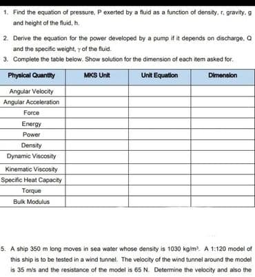 1. Find the equation of pressure, P exerted by a fluid as a function of density, r. gravity.g
and height of the fluid, h.
2. Derive the equation for the power developed by a pump if it depends on discharge, Q
and the specific weight, y of the fluid.
3. Complete the table below. Show solution for the dimension of each item asked for.
Physical Quantity
MKS Unit
Unit Equation
Dimension
Angular Velocity
Angular Acceleration
Force
Energy
Power
Density
Dynamic Viscosity
Kinematic Viscosity
Specific Heat Capacity
Torque
Bulk Modulus
5. A ship 350 m long moves in sea water whose density is 1030 kg/m³. A 1:120 model of
this ship is to be tested in a wind tunnel. The velocity of the wind tunnel around the model
is 35 m/s and the resistance of the model is 65 N. Determine the velocity and also the