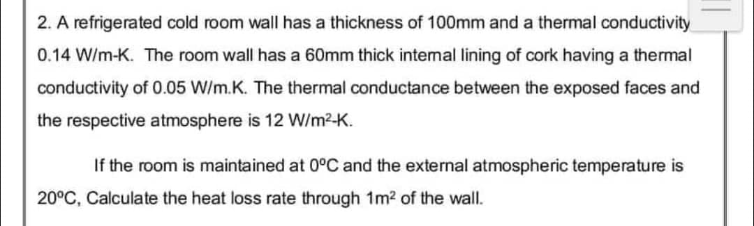 2. A refrigerated cold room wall has a thickness of 100mm and a thermal conductivity
0.14 W/m-K. The room wall has a 60mm thick internal lining of cork having a thermal
conductivity of 0.05 W/m.K. The thermal conductance between the exposed faces and
the respective atmosphere is 12 W/m²-K.
If the room is maintained at 0°C and the external atmospheric temperature is
20°C, Calculate the heat loss rate through 1m² of the wall.