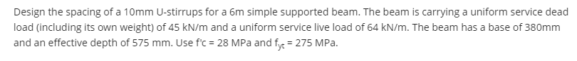 Design the spacing of a 10mm U-stirrups for a 6m simple supported beam. The beam is carrying a uniform service dead
load (including its own weight) of 45 kN/m and a uniform service live load of 64 kN/m. The beam has a base of 380mm
and an effective depth of 575 mm. Use f'c = 28 MPa and fy = 275 MPa.
