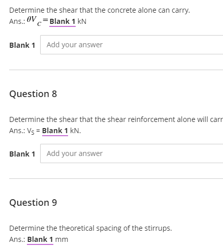 Determine the shear that the concrete alone can carry.
Ans.: OV c=Blank 1 kN
Blank 1 Add your answer
Question 8
Determine the shear that the shear reinforcement alone will carr
Ans.: Vs = Blank 1 kN.
Blank 1 Add your answer
Question 9
Determine the theoretical spacing of the stirrups.
Ans.: Blank 1 mm
