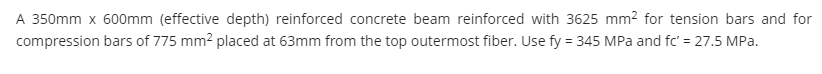 A 350mm x 600mm (effective depth) reinforced concrete beam reinforced with 3625 mm2 for tension bars and for
compression bars of 775 mm2 placed at 63mm from the top outermost fiber. Use fy = 345 MPa and fc' = 27.5 MPa.
%3D
%3D
