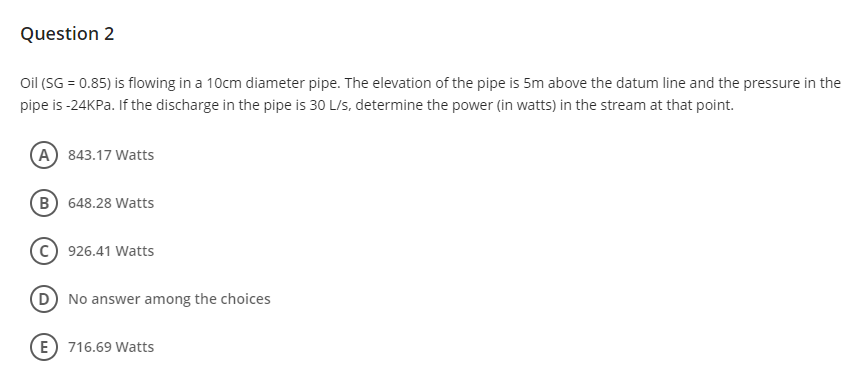 Question 2
Oil (SG = 0.85) is flowing in a 10cm diameter pipe. The elevation of the pipe is 5m above the datum line and the pressure in the
pipe is -24KP.. If the discharge in the pipe is 30 L/s, determine the power (in watts) in the stream at that point.
A 843.17 Watts
B 648.28 Watts
(c) 926.41 Watts
D No answer among the choices
E 716.69 Watts
