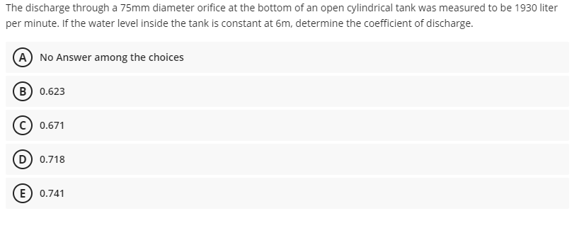 The discharge through a 75mm diameter orifice at the bottom of an open cylindrical tank was measured to be 1930 liter
per minute. If the water level inside the tank is constant at 6m, determine the coefficient of discharge.
(A) No Answer among the choices
B) 0.623
0.671
(D 0.718
E) 0.741
