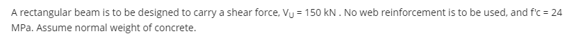 A rectangular beam is to be designed to carry a shear force, Vu = 150 kN . No web reinforcement is to be used, and f'c = 24
MPa. Assume normal weight of concrete.
