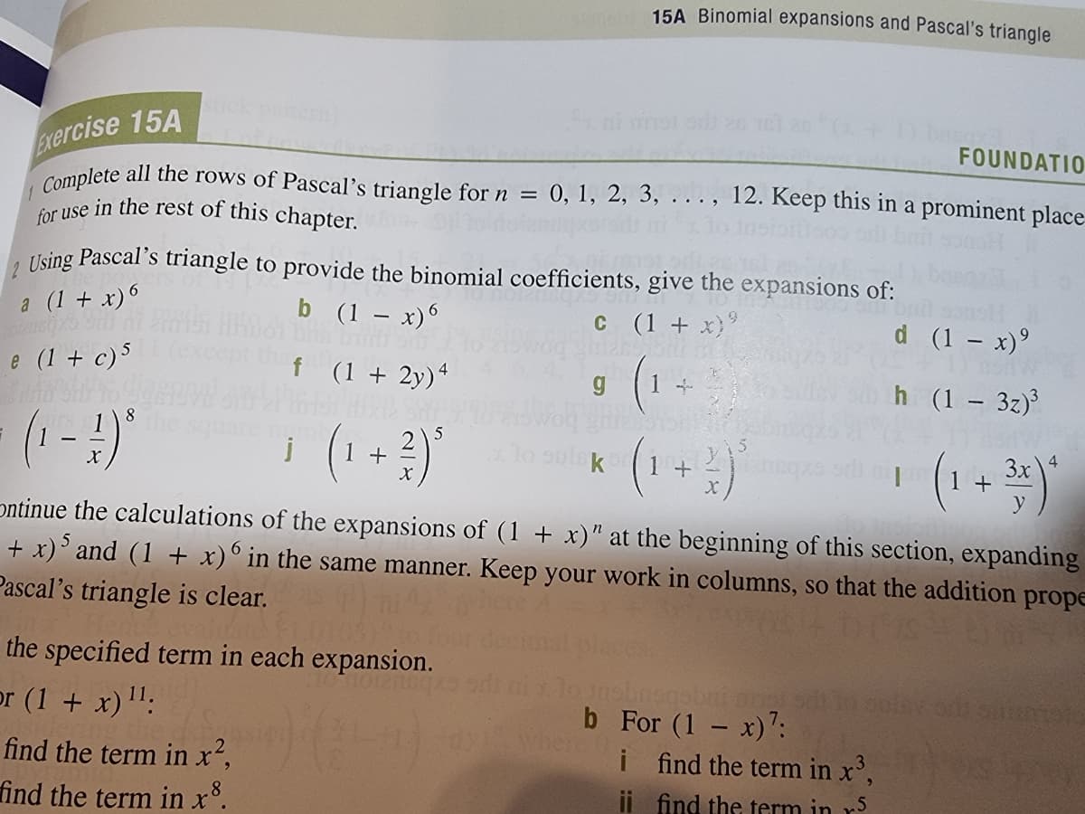 15A Binomial expansions and Pascal's triangle
Complete all the rows of Pascal's triangle forn = 0, 1, 2, 3, .. . , 12. Keep this in a prominent place
for use in the rest of this chapter.
ni nol o
FOUNDATIO
Exercise 15A
%3D
. Using Pascal's triangle to provide the binomial coefficients, give the expansions of:
a (1 + x)6
b (1 – x)6
C ( 1 + x)
d (1 - x)°
e (1 + c)5
f (1+ 2y)*
h (1 – 3z)
(1-)*
8
(1 +)*
5
lo sulsk
(1+
(1 +
3x\4
ontinue the calculations of the expansions of (1 + x)" at the beginning of this section, expanding
+ x)' and (1 + x)° in the same manner. Keep your work in columns, so that the addition prope
Pascal's triangle is clear.
the specified term in each expansion.
gcbonqour of
i ind the term in x',
or (1 + x)":
b For (1 - x)':
where 0
in x?,
find the term in x°.
find the term
ii find the term in r5
