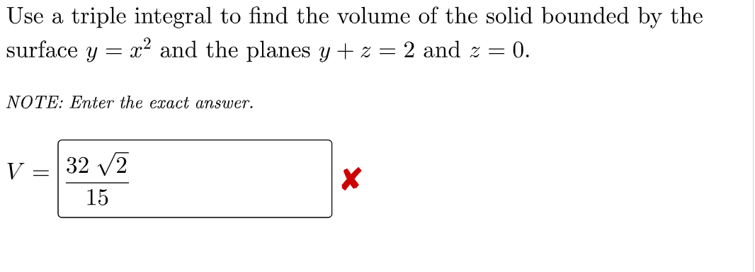 Use a triple integral to find the volume of the solid bounded by the
surface y = x² and the planes y + z = 2 and 2 = = 0.
NOTE: Enter the exact answer.
V
-
32 √2
15
X