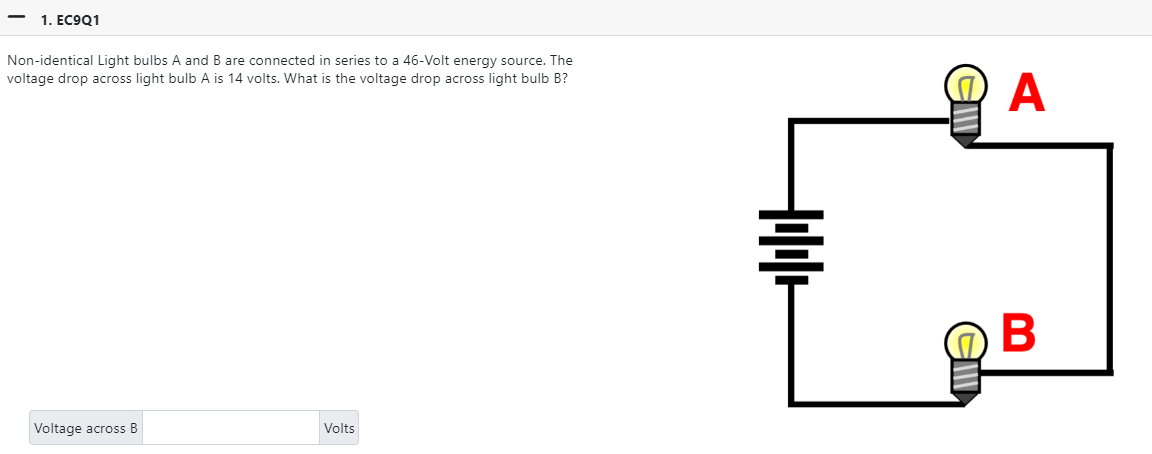 1. EC9Q1
Non-identical Light bulbs A and B are connected in series to a 46-Volt energy source. The
voltage drop across light bulb A is 14 volts. What is the voltage drop across light bulb B?
Voltage across B
Volts
+1+
A
B