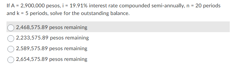 If A = 2,900,000 pesos, i = 19.91% interest rate compounded semi-annually, n = 20 periods
and k = 5 periods, solve for the outstanding balance.
2,468,575.89 pesos remaining
2,233,575.89 pesos remaining
2,589,575.89 pesos remaining
2,654,575.89 pesos remaining