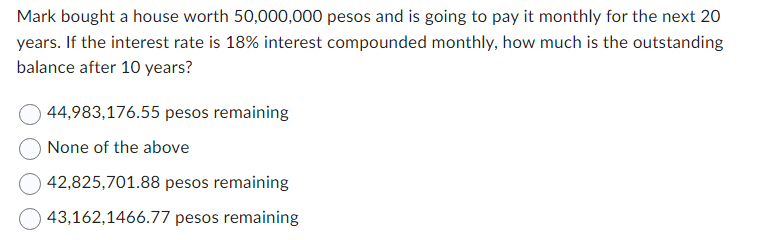 Mark bought a house worth 50,000,000 pesos and is going to pay it monthly for the next 20
years. If the interest rate is 18% interest compounded monthly, how much is the outstanding
balance after 10 years?
44,983,176.55 pesos remaining
None of the above
42,825,701.88 pesos remaining
43,162,1466.77 pesos remaining