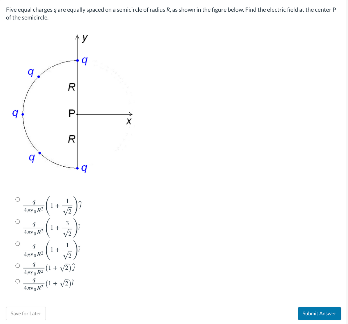 Five equal charges q are equally spaced on a semicircle of radius R, as shown in the figure below. Find the electric field at the center P
of the semicircle.
9
q
9
q
4лεR²
q
4περR2
9
4περR2
(¹)
1+
q
4лεo R²
9
4περR2
Save for Later
1+
1 +
лу
R
P
R
3
√√2
(1 + √2)Ĵ
(1 + √2)i
y
q
q
Submit Answer