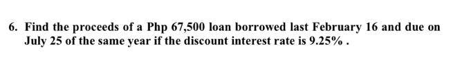 6. Find the proceeds of a Php 67,500 loan borrowed last February 16 and due on
July 25 of the same year if the discount interest rate is 9.25%.