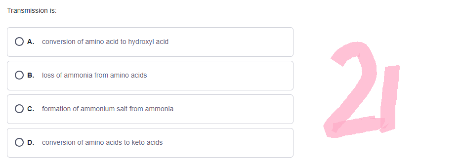 Transmission is:
O A. conversion of amino acid to hydroxyl acid
B. loss of ammonia from amino acids
O c. formation of ammonium salt from ammonia
OD. conversion of amino acids to keto acids
21