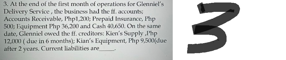 3. At the end of the first month of operations for Glenniel's
Delivery Service, the business had the ff. accounts;
Accounts Receivable, Php1,200; Prepaid Insurance, Php
500; Equipment Php 36,200 and Cash 40,650. On the same
date, Glenniel owed the ff. creditors: Kien's Supply,Php
12,000 (due in 6 months); Kian's Equipment, Php 9,500 (due
after 2 years. Current liabilities are_
3